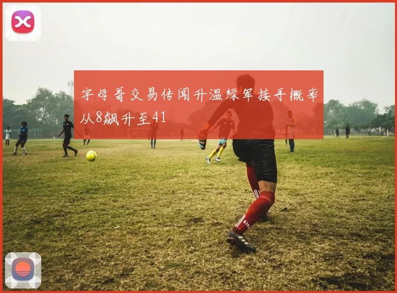 字母哥交易传闻升温绿军接手概率从8飙升至41