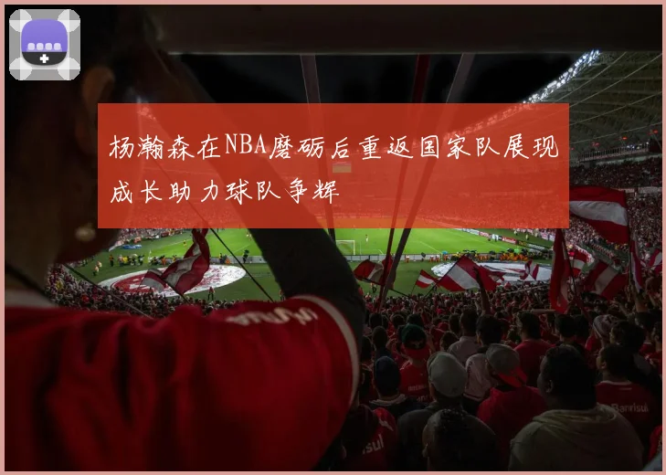 杨瀚森在NBA磨砺后重返国家队展现成长助力球队争辉