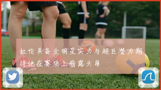 杜伦具备全明星实力与超巨潜力期待他在赛场上崭露头角