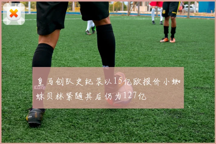 皇马创队史纪录以15亿欧报价小蜘蛛贝林紧随其后仍为127亿