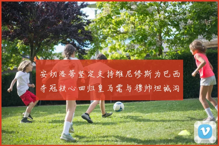 安切洛蒂坚定支持维尼修斯为巴西夺冠核心回归皇马需与穆帅坦诚沟通