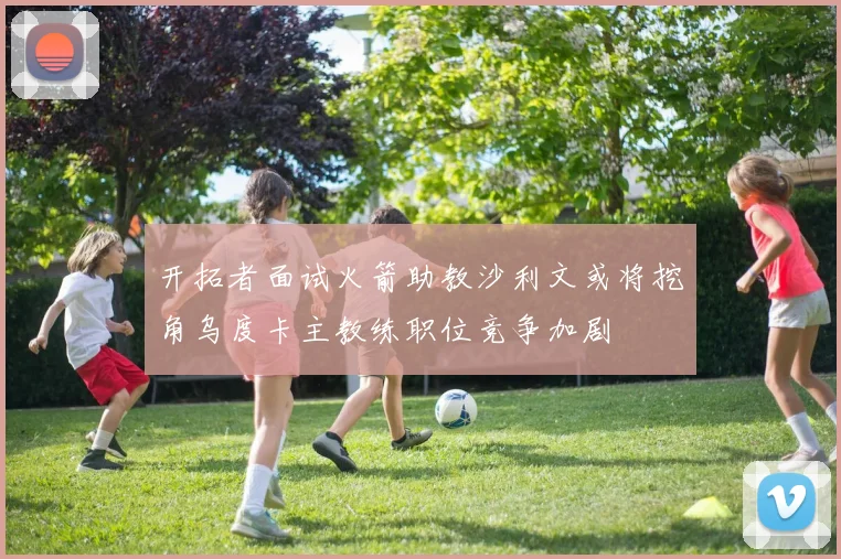 开拓者面试火箭助教沙利文或将挖角乌度卡主教练职位竞争加剧