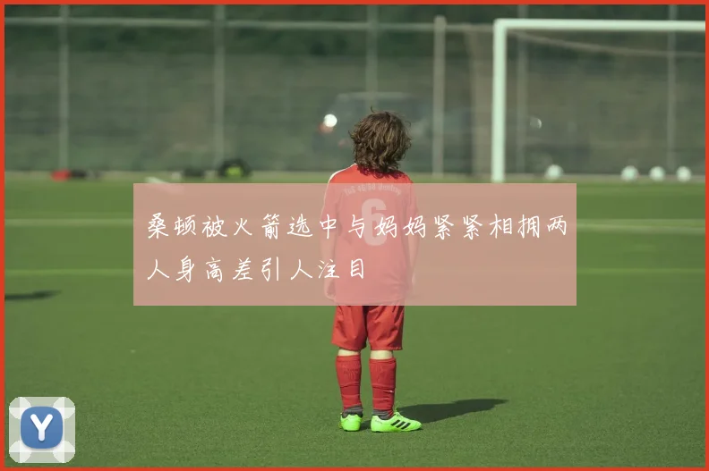 桑顿被火箭选中与妈妈紧紧相拥两人身高差引人注目