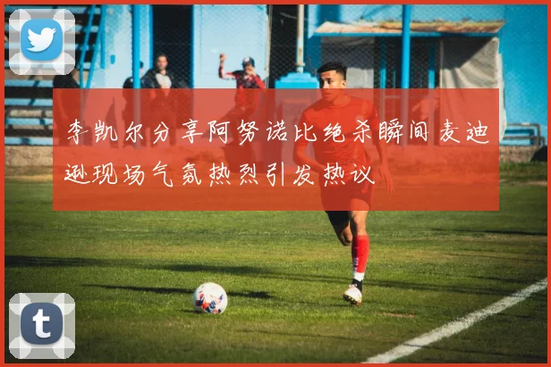 李凯尔分享阿努诺比绝杀瞬间麦迪逊现场气氛热烈引发热议