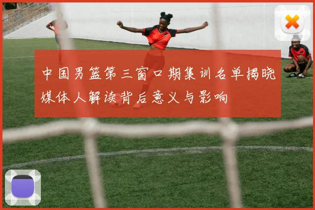 中国男篮第三窗口期集训名单揭晓媒体人解读背后意义与影响