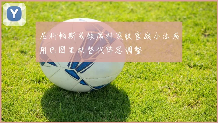 尼科帕斯或缺席科莫收官战小法或用巴图里纳替代阵容调整
