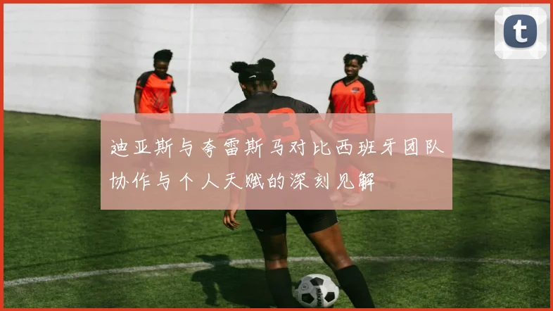 迪亚斯与夸雷斯马对比西班牙团队协作与个人天赋的深刻见解