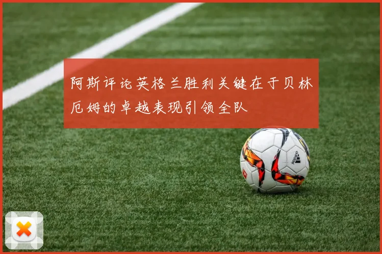 阿斯评论英格兰胜利关键在于贝林厄姆的卓越表现引领全队