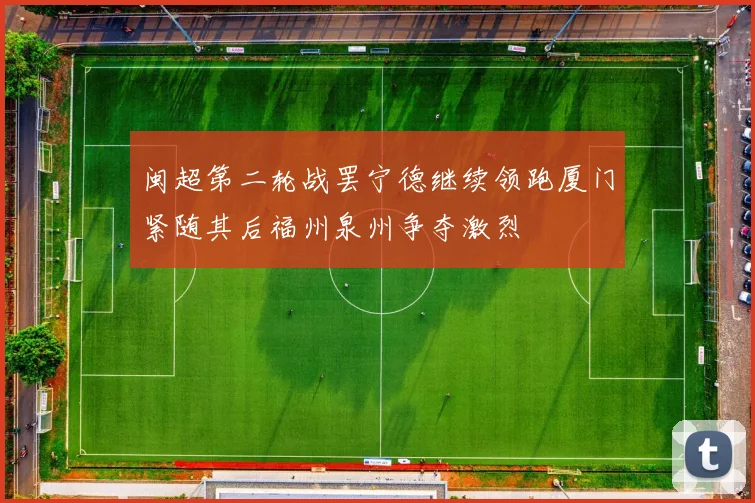 闽超第二轮战罢宁德继续领跑厦门紧随其后福州泉州争夺激烈