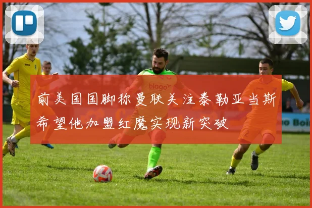 前美国国脚称曼联关注泰勒亚当斯希望他加盟红魔实现新突破