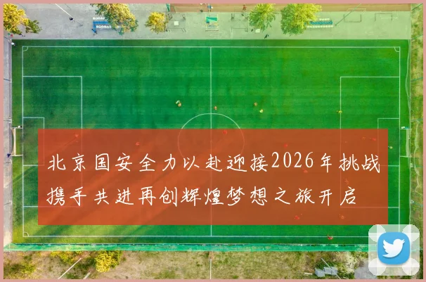 北京国安全力以赴迎接2026年挑战携手共进再创辉煌梦想之旅开启