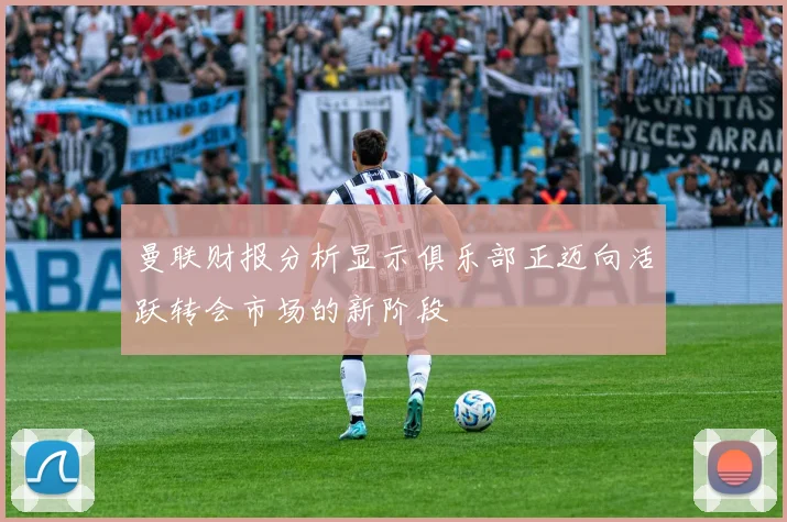 曼联财报分析显示俱乐部正迈向活跃转会市场的新阶段