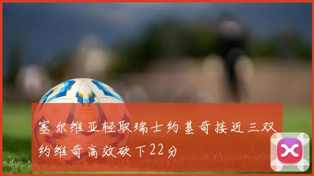 塞尔维亚轻取瑞士约基奇接近三双约维奇高效砍下22分