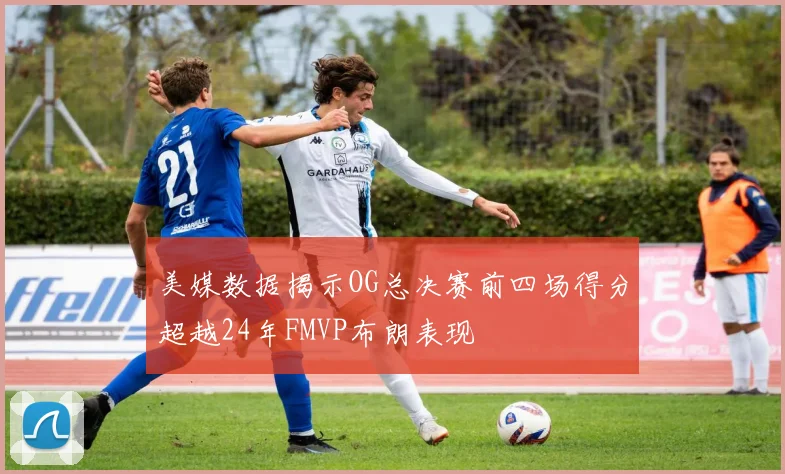 美媒数据揭示OG总决赛前四场得分超越24年FMVP布朗表现