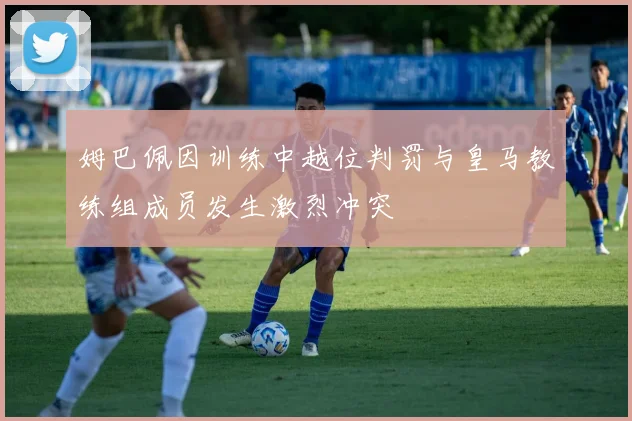 姆巴佩因训练中越位判罚与皇马教练组成员发生激烈冲突
