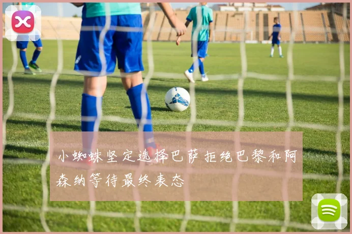 小蜘蛛坚定选择巴萨拒绝巴黎和阿森纳等待最终表态