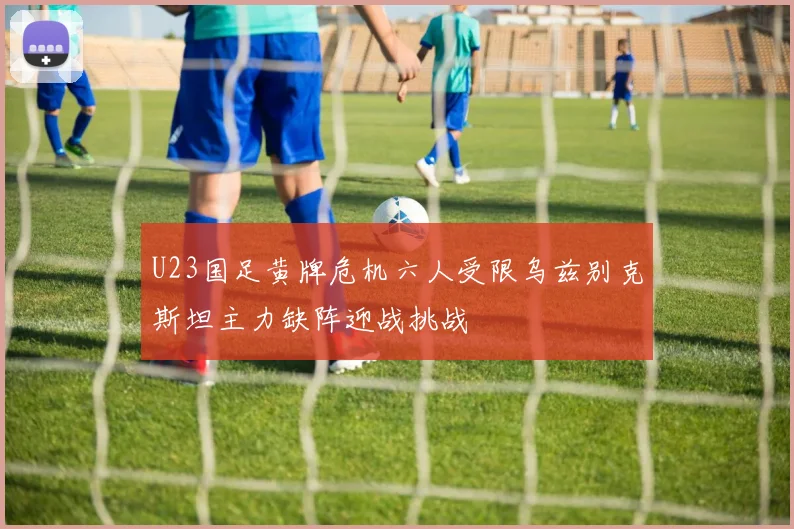 U23国足黄牌危机六人受限乌兹别克斯坦主力缺阵迎战挑战