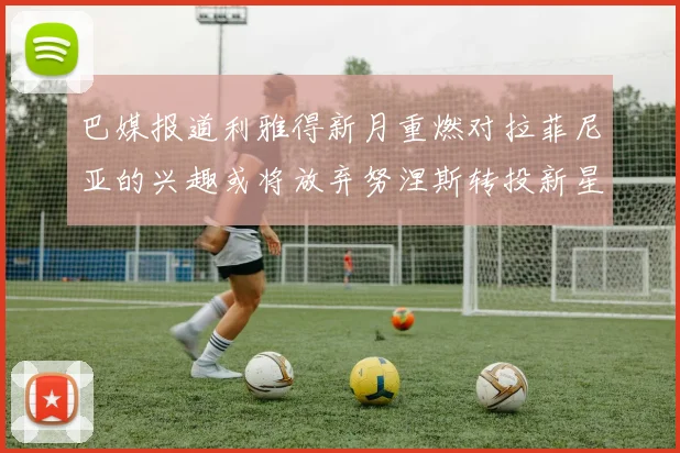 巴媒报道利雅得新月重燃对拉菲尼亚的兴趣或将放弃努涅斯转投新星