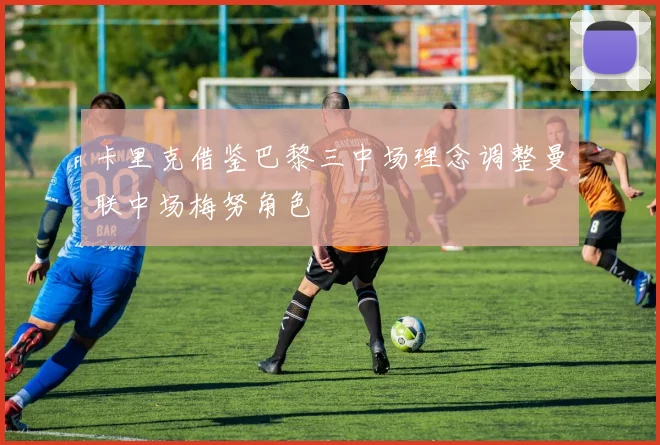 卡里克借鉴巴黎三中场理念调整曼联中场梅努角色